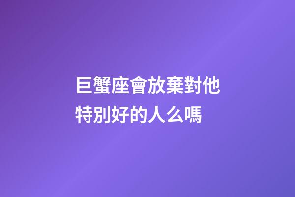 巨蟹座會放棄對他特別好的人么嗎-第1張-星座運勢-玄機派