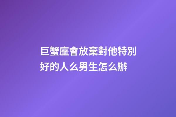 巨蟹座會放棄對他特別好的人么男生怎么辦-第1張-星座運勢-玄機派