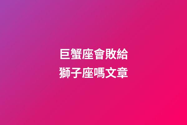 巨蟹座會敗給獅子座嗎文章-第1張-星座運勢-玄機派