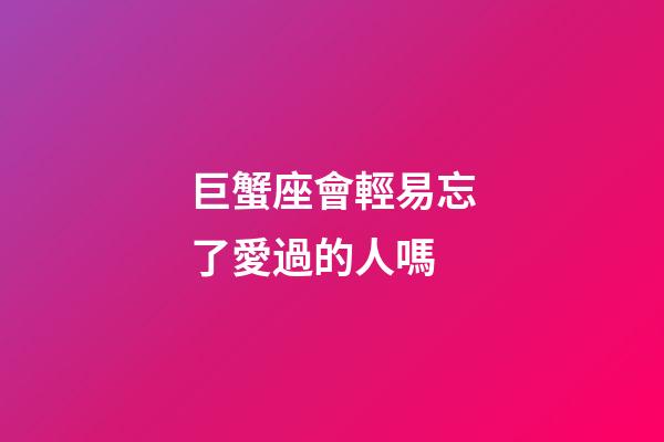 巨蟹座會輕易忘了愛過的人嗎-第1張-星座運勢-玄機派