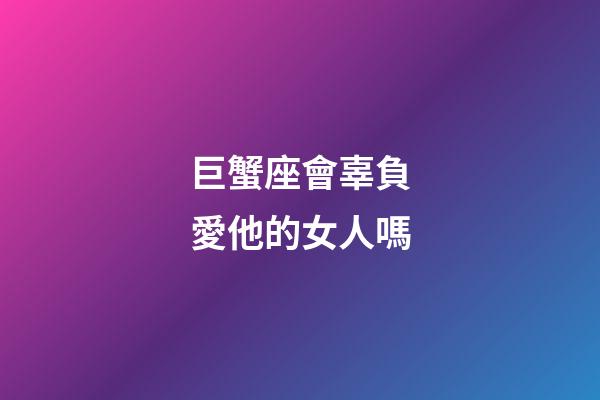 巨蟹座會辜負愛他的女人嗎-第1張-星座運勢-玄機派