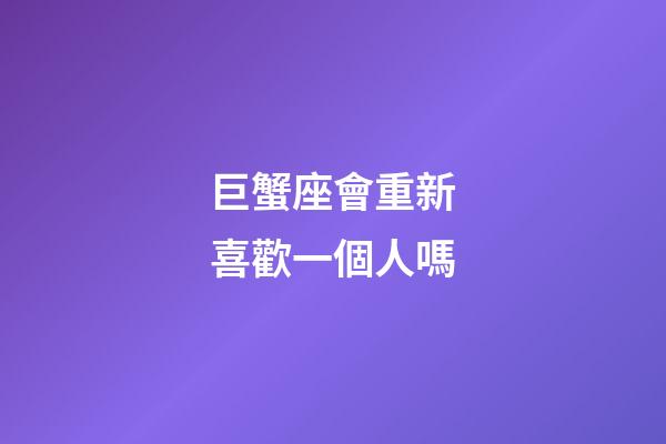 巨蟹座會重新喜歡一個人嗎-第1張-星座運勢-玄機派