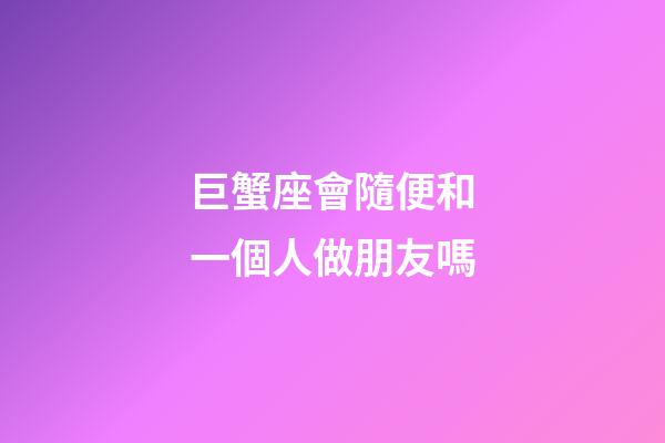 巨蟹座會隨便和一個人做朋友嗎-第1張-星座運勢-玄機派