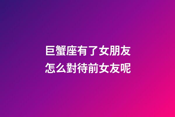 巨蟹座有了女朋友怎么對待前女友呢-第1張-星座運勢-玄機派