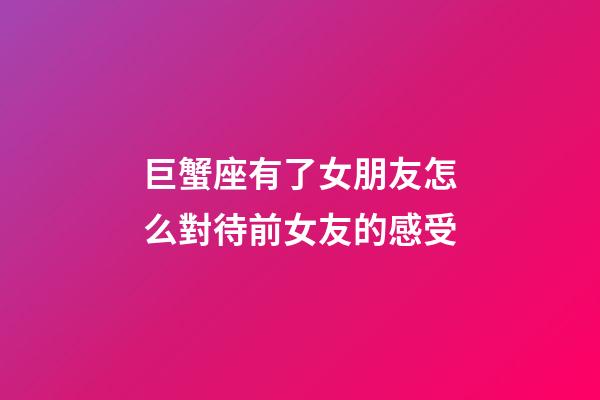 巨蟹座有了女朋友怎么對待前女友的感受-第1張-星座運勢-玄機派