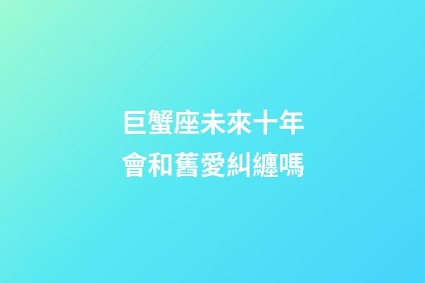 巨蟹座未來十年會和舊愛糾纏嗎-第1張-星座運勢-玄機派
