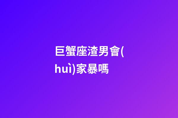 巨蟹座渣男會(huì)家暴嗎-第1張-星座運(yùn)勢(shì)-玄機(jī)派