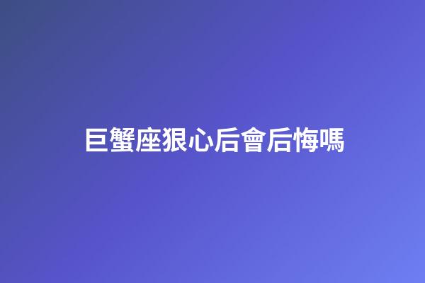 巨蟹座狠心后會后悔嗎-第1張-星座運勢-玄機派