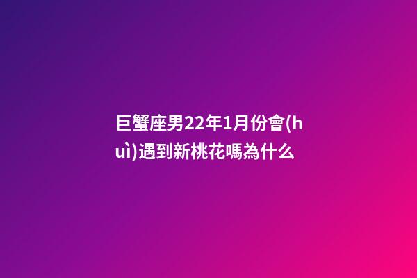 巨蟹座男22年1月份會(huì)遇到新桃花嗎為什么-第1張-星座運(yùn)勢(shì)-玄機(jī)派