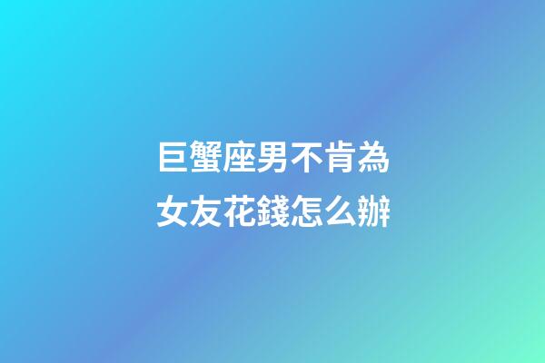 巨蟹座男不肯為女友花錢怎么辦-第1張-星座運勢-玄機(jī)派