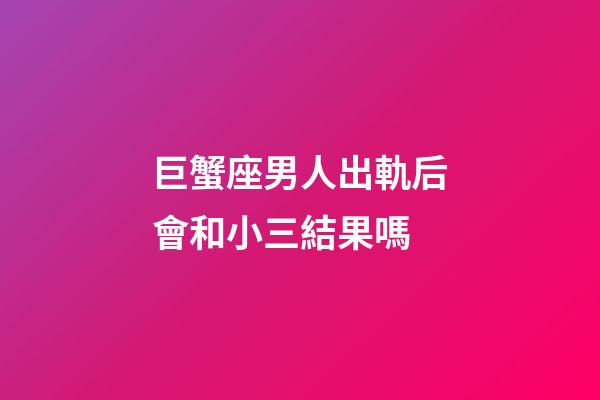 巨蟹座男人出軌后會和小三結果嗎-第1張-星座運勢-玄機派