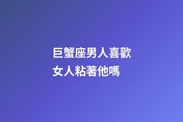 巨蟹座男人喜歡女人粘著他嗎-第1張-星座運勢-玄機派