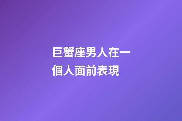 巨蟹座男人在一個人面前表現-第1張-星座運勢-玄機派