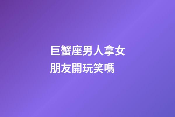 巨蟹座男人拿女朋友開玩笑嗎-第1張-星座運勢-玄機派