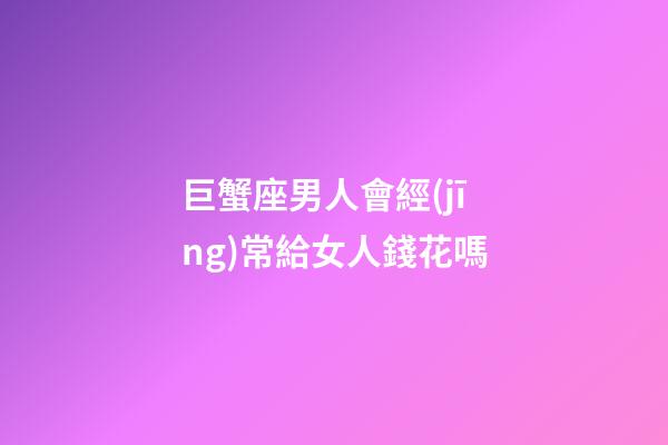 巨蟹座男人會經(jīng)常給女人錢花嗎-第1張-星座運勢-玄機派