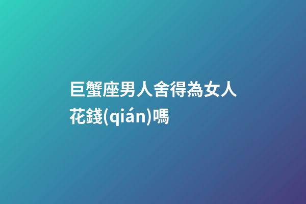 巨蟹座男人舍得為女人花錢(qián)嗎-第1張-星座運(yùn)勢(shì)-玄機(jī)派
