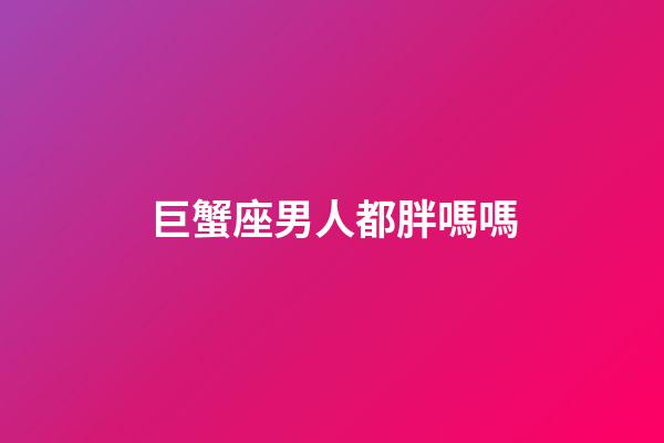 巨蟹座男人都胖嗎嗎-第1張-星座運勢-玄機派