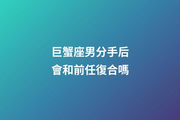 巨蟹座男分手后會和前任復合嗎-第1張-星座運勢-玄機派