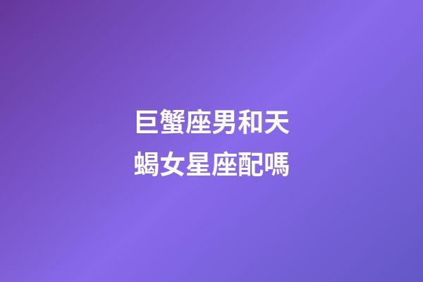 巨蟹座男和天蝎女星座配嗎-第1張-星座運勢-玄機派