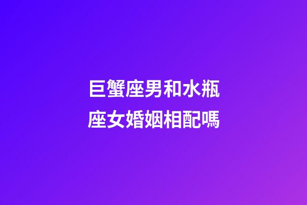 巨蟹座男和水瓶座女婚姻相配嗎-第1張-星座運勢-玄機派