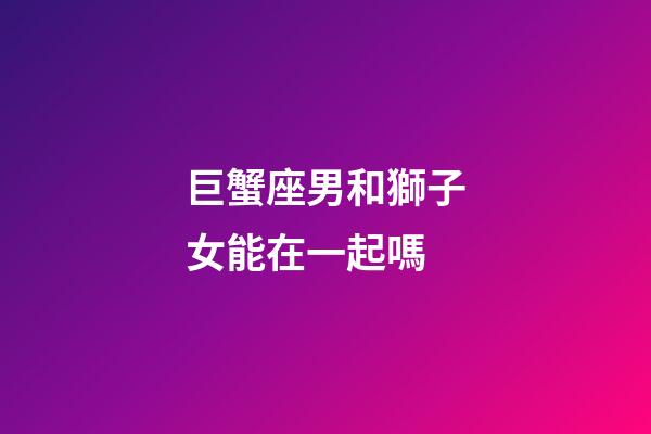 巨蟹座男和獅子女能在一起嗎-第1張-星座運勢-玄機派