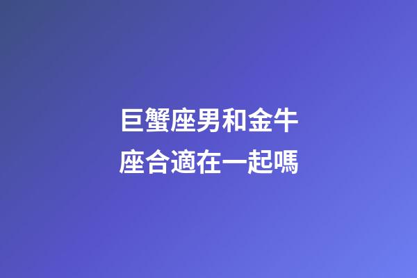 巨蟹座男和金牛座合適在一起嗎