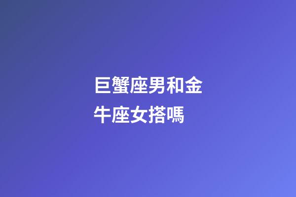 巨蟹座男和金牛座女搭嗎-第1張-星座運勢-玄機派