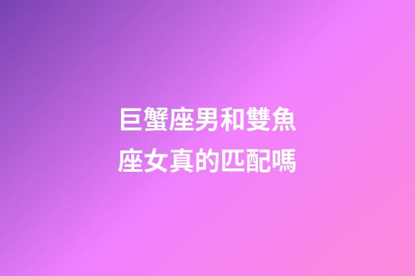 巨蟹座男和雙魚座女真的匹配嗎-第1張-星座運勢-玄機派