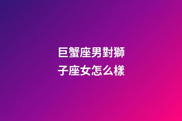 巨蟹座男對獅子座女怎么樣-第1張-星座運勢-玄機派