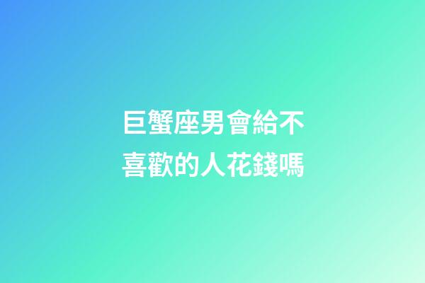 巨蟹座男會給不喜歡的人花錢嗎-第1張-星座運勢-玄機派