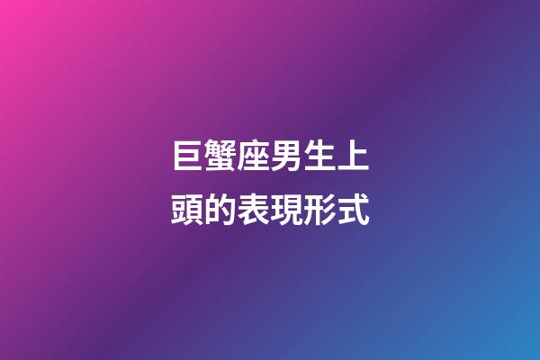 巨蟹座男生上頭的表現形式-第1張-星座運勢-玄機派