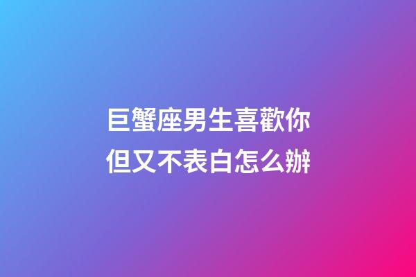 巨蟹座男生喜歡你但又不表白怎么辦-第1張-星座運勢-玄機派