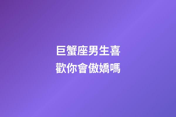 巨蟹座男生喜歡你會傲嬌嗎-第1張-星座運勢-玄機派