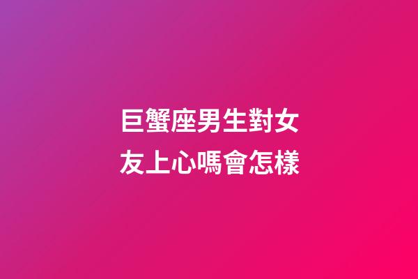 巨蟹座男生對女友上心嗎會怎樣-第1張-星座運勢-玄機派