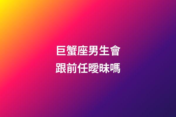 巨蟹座男生會跟前任曖昧嗎-第1張-星座運勢-玄機派