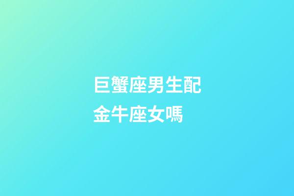 巨蟹座男生配金牛座女嗎-第1張-星座運(yùn)勢-玄機(jī)派
