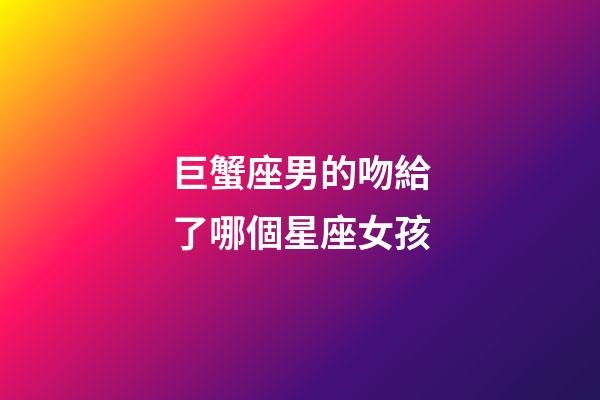 巨蟹座男的吻給了哪個星座女孩-第1張-星座運勢-玄機派