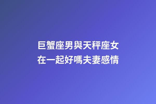 巨蟹座男與天秤座女在一起好嗎夫妻感情-第1張-星座運勢-玄機派