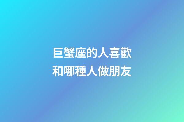 巨蟹座的人喜歡和哪種人做朋友-第1張-星座運勢-玄機派