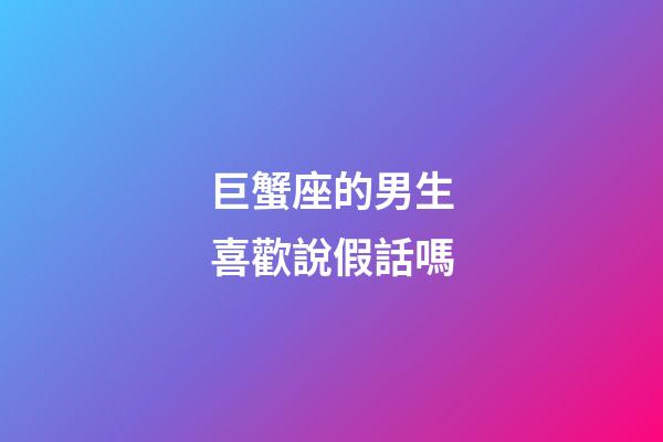 巨蟹座的男生喜歡說假話嗎