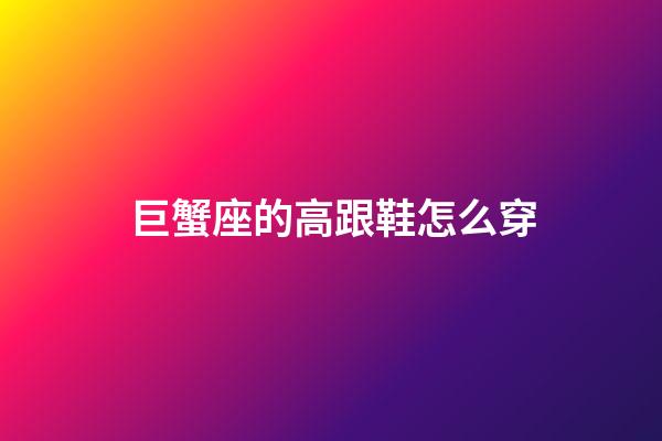 巨蟹座的高跟鞋怎么穿-第1張-星座運勢-玄機派
