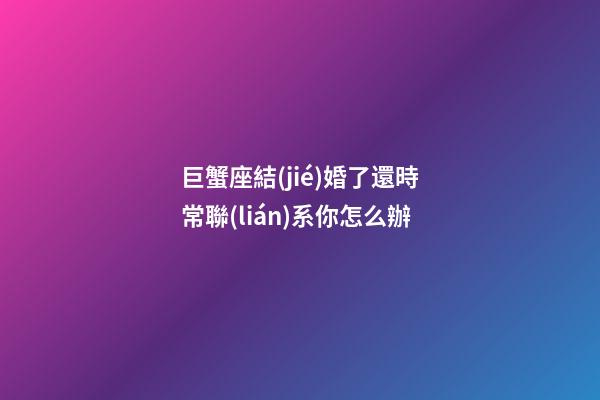 巨蟹座結(jié)婚了還時常聯(lián)系你怎么辦-第1張-星座運勢-玄機派