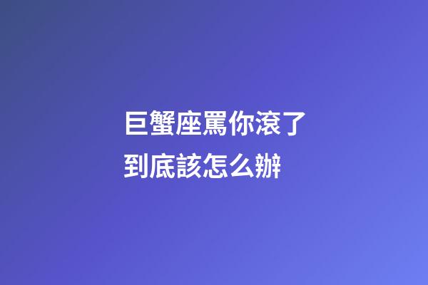 巨蟹座罵你滾了到底該怎么辦-第1張-星座運(yùn)勢(shì)-玄機(jī)派