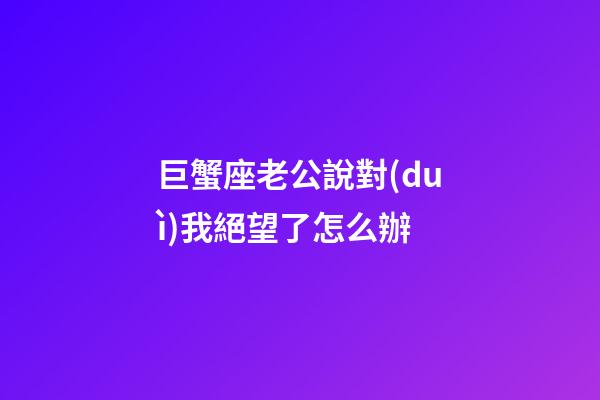 巨蟹座老公說對(duì)我絕望了怎么辦-第1張-星座運(yùn)勢(shì)-玄機(jī)派