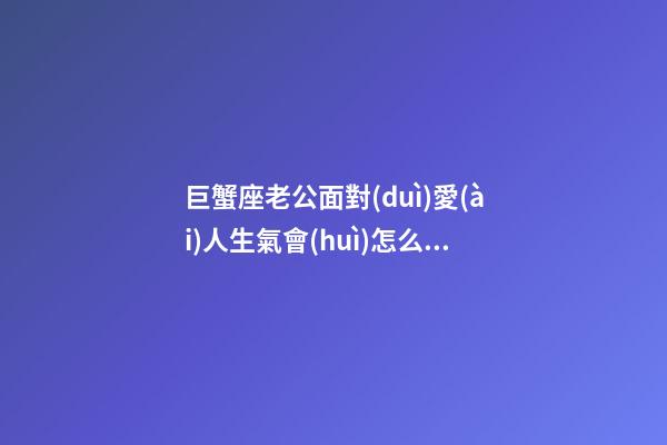巨蟹座老公面對(duì)愛(ài)人生氣會(huì)怎么做-第1張-星座運(yùn)勢(shì)-玄機(jī)派