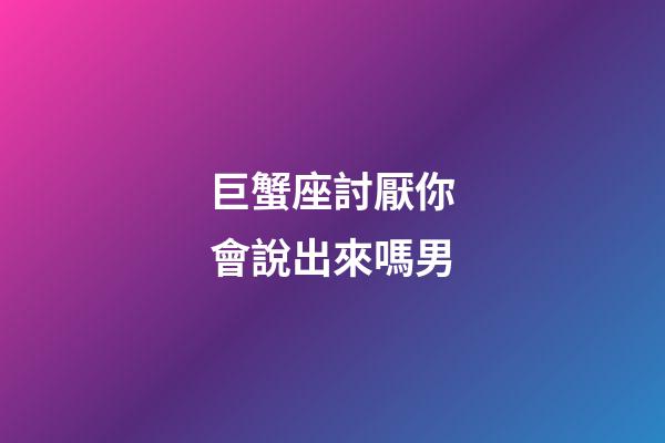 巨蟹座討厭你會說出來嗎男-第1張-星座運勢-玄機派
