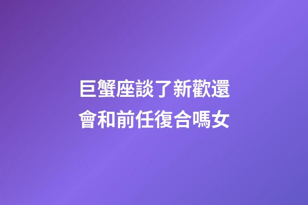巨蟹座談了新歡還會和前任復合嗎女-第1張-星座運勢-玄機派