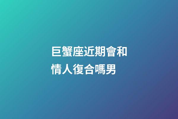 巨蟹座近期會和情人復合嗎男-第1張-星座運勢-玄機派