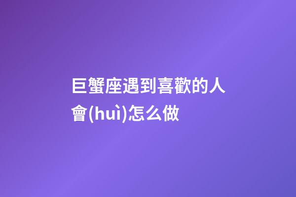 巨蟹座遇到喜歡的人會(huì)怎么做