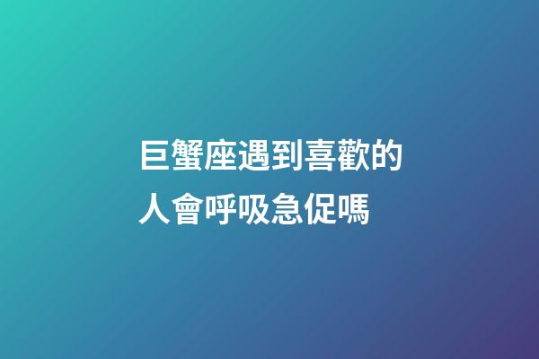 巨蟹座遇到喜歡的人會呼吸急促嗎-第1張-星座運勢-玄機派